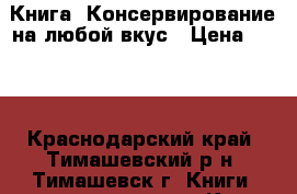 Книга  Консервирование на любой вкус › Цена ­ 900 - Краснодарский край, Тимашевский р-н, Тимашевск г. Книги, музыка и видео » Книги, журналы   